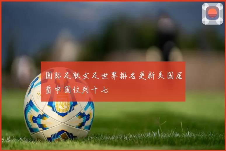 国际足联女足世界排名更新美国居首中国位列十七