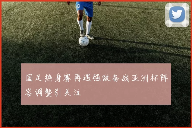 国足热身赛再遇强敌备战亚洲杯阵容调整引关注