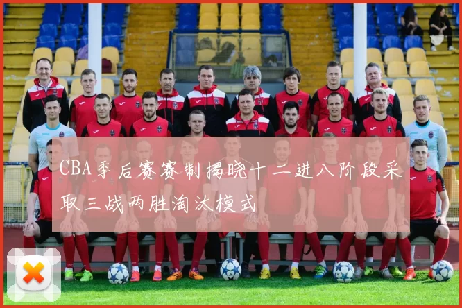 CBA季后赛赛制揭晓十二进八阶段采取三战两胜淘汰模式