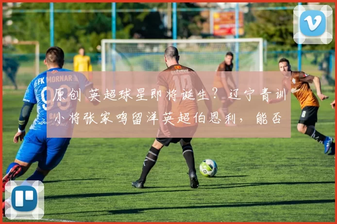 原创 英超球星即将诞生？辽宁青训小将张家鸣留洋英超伯恩利，能否一战成名？