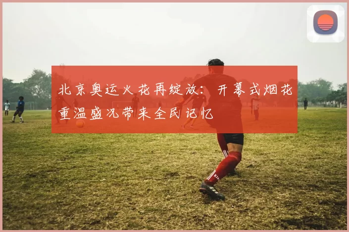 北京奥运火花再绽放：开幕式烟花重温盛况带来全民记忆