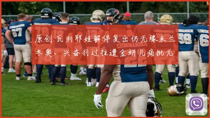 原创 瓦利耶娃解停复出仍无缘米兰冬奥，兴奋剂过往遭金妍儿痛批无例外