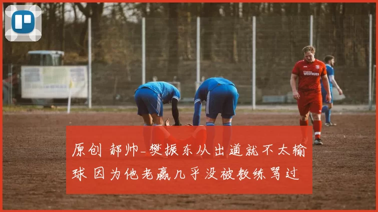 原创 郝帅_樊振东从出道就不太输球 因为他老赢几乎没被教练骂过