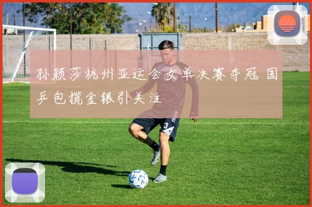 孙颖莎杭州亚运会女单决赛夺冠 国乒包揽金银引关注