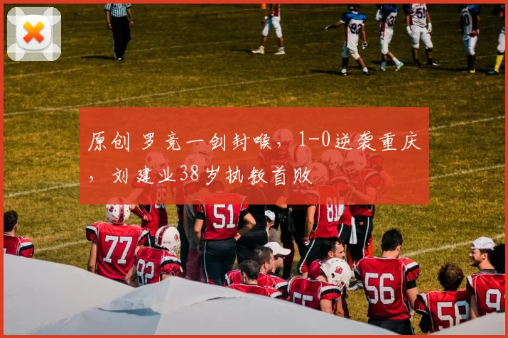 原创 罗竞一剑封喉，1-0逆袭重庆，刘建业38岁执教首败