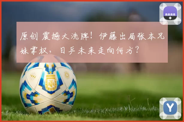 原创 震撼大洗牌！伊藤出局张本兄妹掌权，日乒未来走向何方？