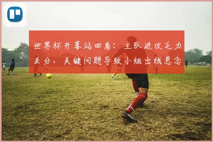 世界杯开幕站回看：主队进攻乏力丢分，关键问题导致小组出线悬念