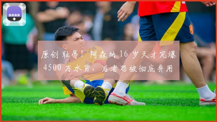 原创 耻辱!阿森纳 16 岁天才完爆 4500 万水货,后者恐被彻底弃用