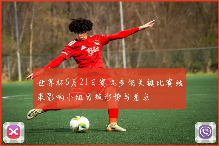 世界杯6月21日赛况多场关键比赛结果影响小组晋级形势与看点