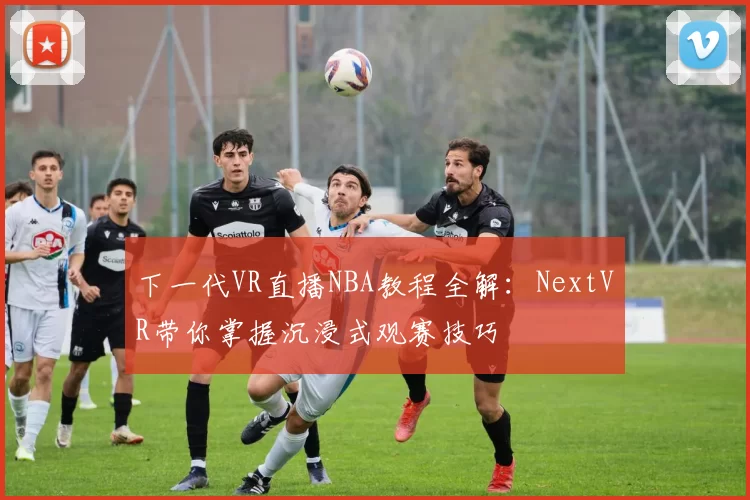 下一代VR直播NBA教程全解：NextVR带你掌握沉浸式观赛技巧
