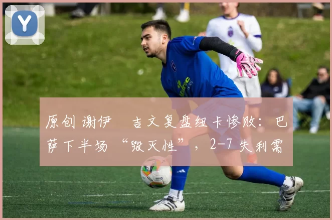 原创 谢伊・吉文复盘纽卡惨败：巴萨下半场 “毁灭性”，2-7 失利需深刻反思