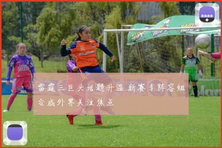 雷霆三巨头话题升温 新赛季阵容组合成外界关注焦点