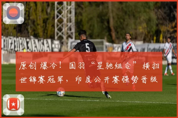 原创 爆冷！国羽“星驰组合”横扫世锦赛冠军，印度公开赛强势晋级
