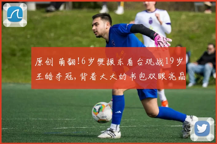 原创 萌翻!6岁樊振东看台观战19岁王皓夺冠,背着大大的书包双眼亮晶晶