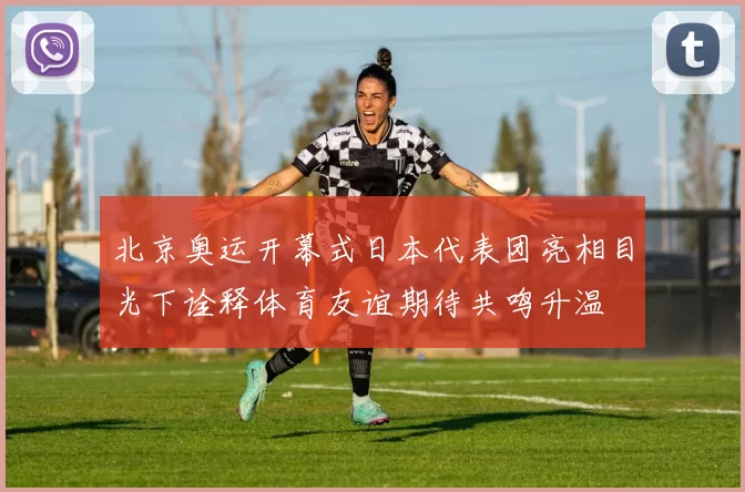 北京奥运开幕式日本代表团亮相目光下诠释体育友谊期待共鸣升温