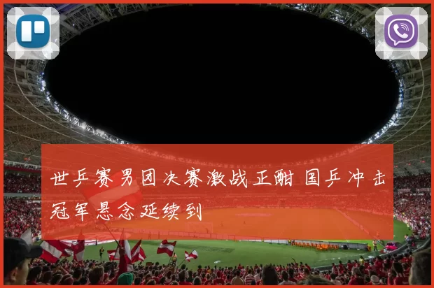世乒赛男团决赛激战正酣 国乒冲击冠军悬念延续到