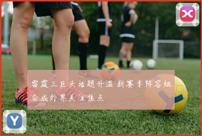 雷霆三巨头话题升温 新赛季阵容组合成外界关注焦点